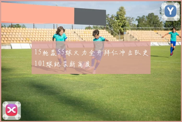 15轮轰55球火力全开拜仁冲击队史101球纪录新高度
